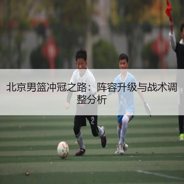 北京男篮冲冠之路：阵容升级与战术调整分析